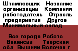 Штамповщик › Название организации ­ Компания-работодатель › Отрасль предприятия ­ Другое › Минимальный оклад ­ 1 - Все города Работа » Вакансии   . Тверская обл.,Вышний Волочек г.